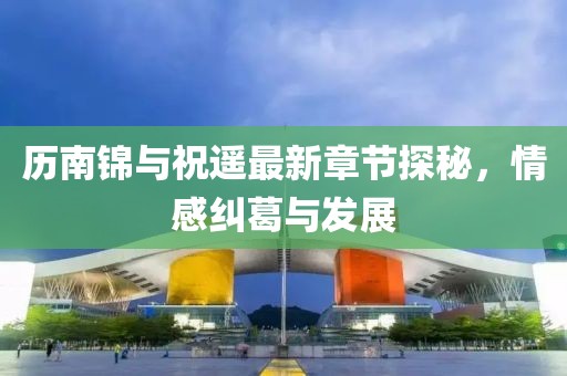 歷南錦與祝遙最新章節(jié)探秘，情感糾葛與發(fā)展