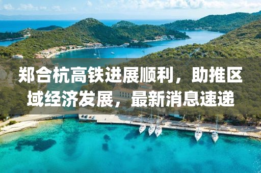 鄭合杭高鐵進(jìn)展順利，助推區(qū)域經(jīng)濟(jì)發(fā)展，最新消息速遞