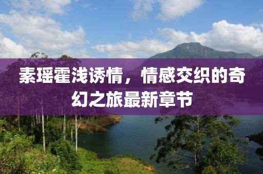 素瑤霍淺誘情，情感交織的奇幻之旅最新章節(jié)