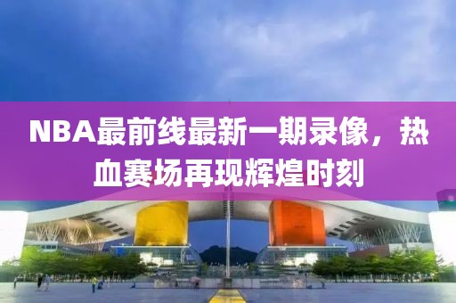 NBA最前線最新一期錄像，熱血賽場再現(xiàn)輝煌時刻