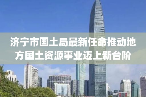 濟(jì)寧市國土局最新任命推動地方國土資源事業(yè)邁上新臺階