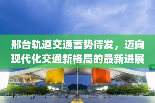 邢臺(tái)軌道交通蓄勢(shì)待發(fā)，邁向現(xiàn)代化交通新格局的最新進(jìn)展