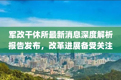軍改干休所最新消息深度解析報告發(fā)布，改革進展備受關注
