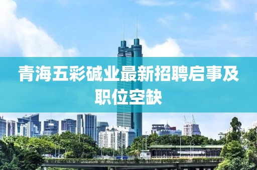 青海五彩堿業(yè)最新招聘啟事及職位空缺