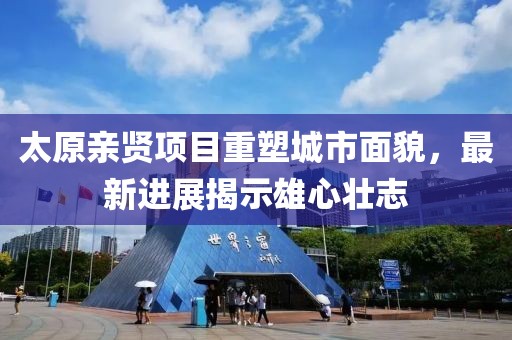 太原親賢項目重塑城市面貌，最新進展揭示雄心壯志