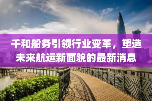 千和船務(wù)引領(lǐng)行業(yè)變革，塑造未來航運(yùn)新面貌的最新消息