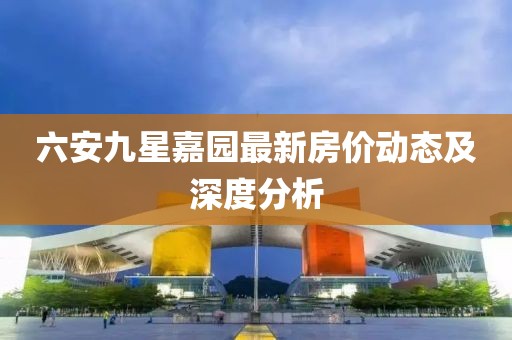 六安九星嘉園最新房價(jià)動態(tài)及深度分析