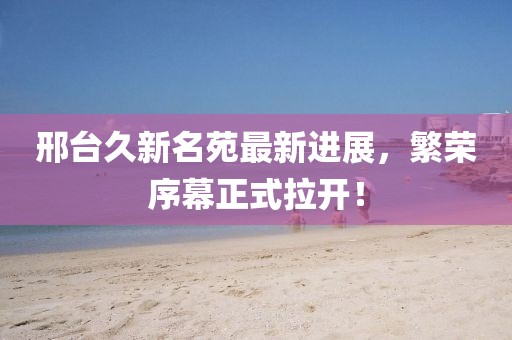 邢臺久新名苑最新進展，繁榮序幕正式拉開！