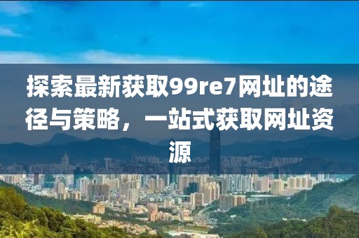 探索最新獲取99re7網(wǎng)址的途徑與策略，一站式獲取網(wǎng)址資源