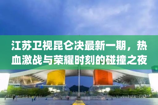 江蘇衛(wèi)視昆侖決最新一期，熱血激戰(zhàn)與榮耀時(shí)刻的碰撞之夜