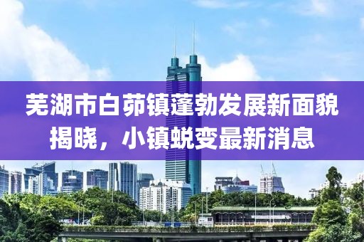 蕪湖市白茆鎮(zhèn)蓬勃發(fā)展新面貌揭曉，小鎮(zhèn)蛻變最新消息