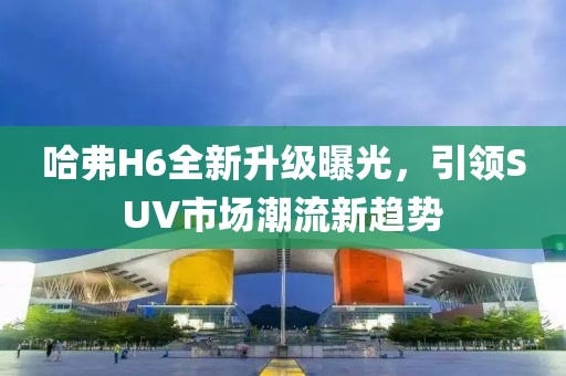 哈弗H6全新升級曝光，引領(lǐng)SUV市場潮流新趨勢