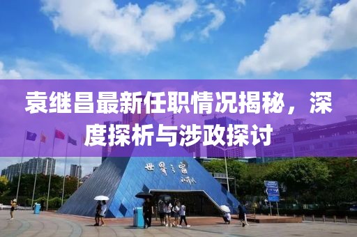 袁繼昌最新任職情況揭秘，深度探析與涉政探討