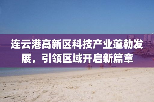 連云港高新區(qū)科技產(chǎn)業(yè)蓬勃發(fā)展，引領(lǐng)區(qū)域開啟新篇章