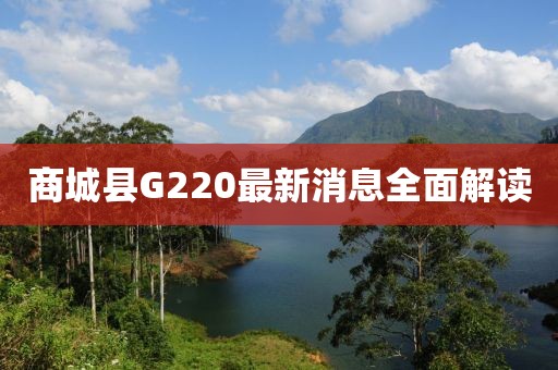 商城縣G220最新消息全面解讀