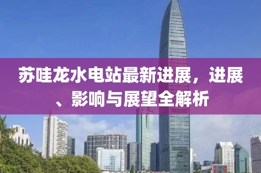 蘇哇龍水電站最新進(jìn)展，進(jìn)展、影響與展望全解析