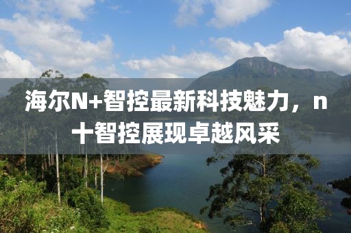 海爾N+智控最新科技魅力，n十智控展現(xiàn)卓越風(fēng)采