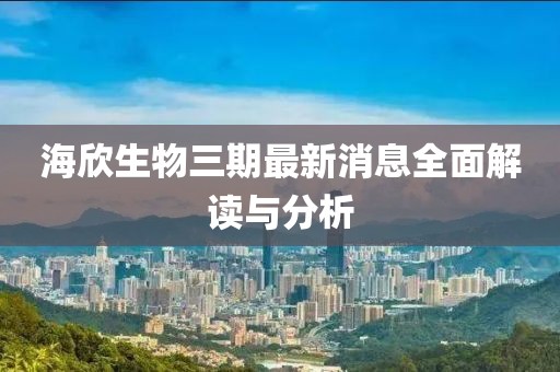 海欣生物三期最新消息全面解讀與分析