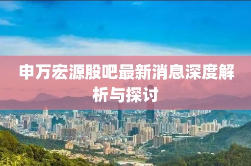 申萬宏源股吧最新消息深度解析與探討