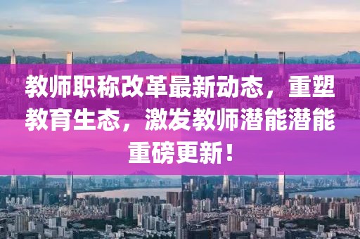 教師職稱改革最新動態(tài)，重塑教育生態(tài)，激發(fā)教師潛能潛能重磅更新！