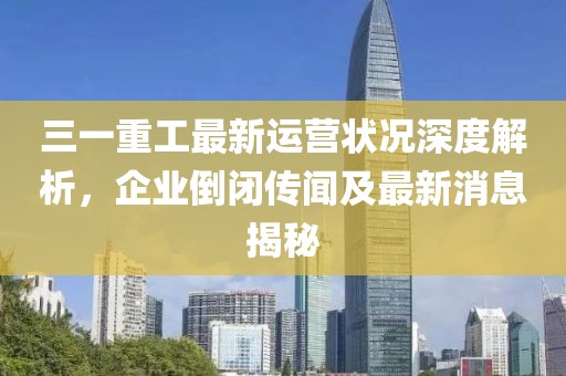 三一重工最新運(yùn)營狀況深度解析，企業(yè)倒閉傳聞及最新消息揭秘