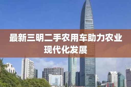 最新三明二手農(nóng)用車助力農(nóng)業(yè)現(xiàn)代化發(fā)展