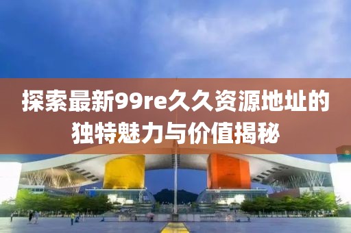 探索最新99re久久資源地址的獨(dú)特魅力與價(jià)值揭秘