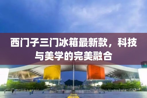 西門子三門冰箱最新款，科技與美學(xué)的完美融合