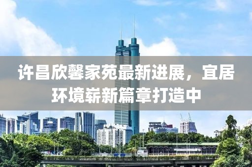 許昌欣馨家苑最新進(jìn)展，宜居環(huán)境嶄新篇章打造中