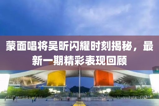 蒙面唱將吳昕閃耀時刻揭秘，最新一期精彩表現(xiàn)回顧
