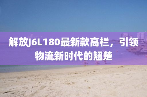 解放J6L180最新款高欄，引領(lǐng)物流新時(shí)代的翹楚