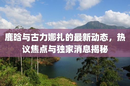 鹿晗與古力娜扎的最新動(dòng)態(tài)，熱議焦點(diǎn)與獨(dú)家消息揭秘