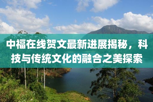 中福在線賀文最新進(jìn)展揭秘，科技與傳統(tǒng)文化的融合之美探索