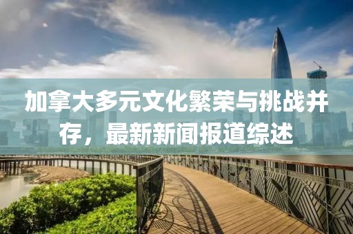 加拿大多元文化繁榮與挑戰(zhàn)并存，最新新聞報(bào)道綜述