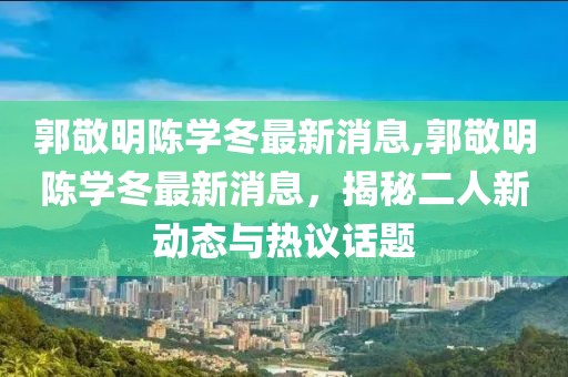 郭敬明陳學(xué)冬最新消息,郭敬明陳學(xué)冬最新消息，揭秘二人新動(dòng)態(tài)與熱議話題