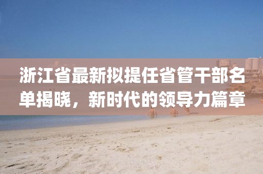 浙江省最新擬提任省管干部名單揭曉，新時(shí)代的領(lǐng)導(dǎo)力篇章