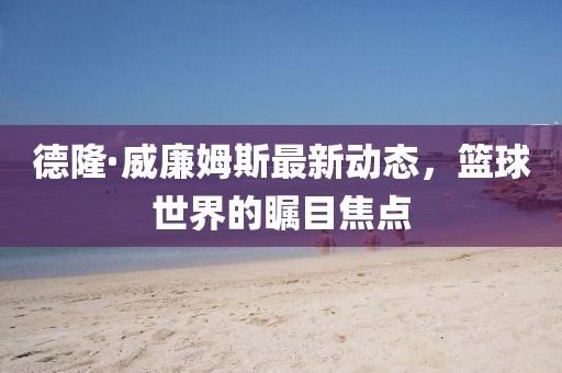 德隆·威廉姆斯最新動態(tài)，籃球世界的矚目焦點