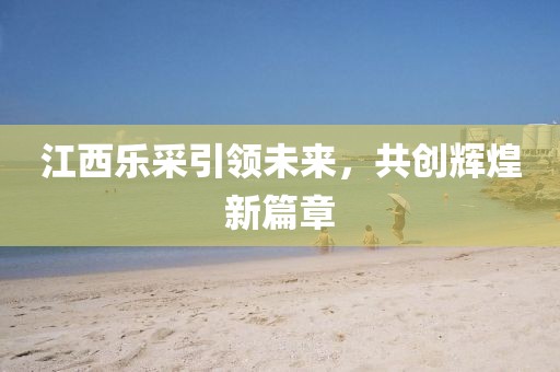 江西樂采引領(lǐng)未來，共創(chuàng)輝煌新篇章