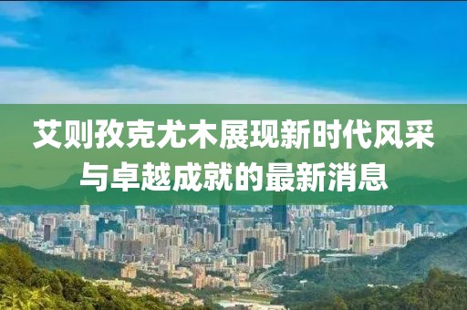 艾則孜克尤木展現(xiàn)新時(shí)代風(fēng)采與卓越成就的最新消息