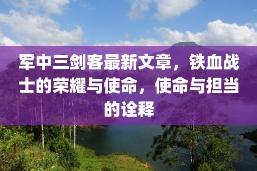軍中三劍客最新文章，鐵血戰(zhàn)士的榮耀與使命，使命與擔(dān)當(dāng)?shù)脑忈? class=