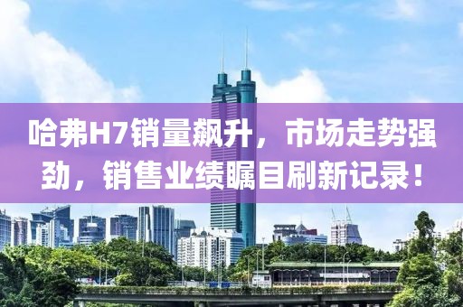 哈弗H7銷量飆升，市場走勢強勁，銷售業(yè)績矚目刷新記錄！