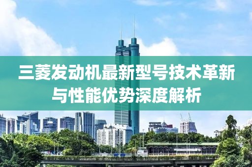 三菱發(fā)動機(jī)最新型號技術(shù)革新與性能優(yōu)勢深度解析