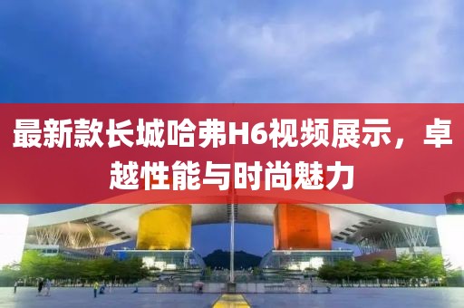 最新款長城哈弗H6視頻展示，卓越性能與時尚魅力