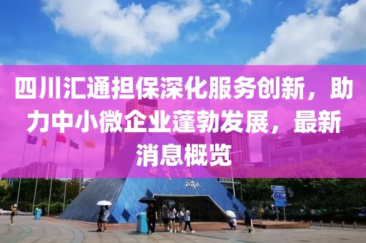 四川匯通擔保深化服務創(chuàng)新，助力中小微企業(yè)蓬勃發(fā)展，最新消息概覽