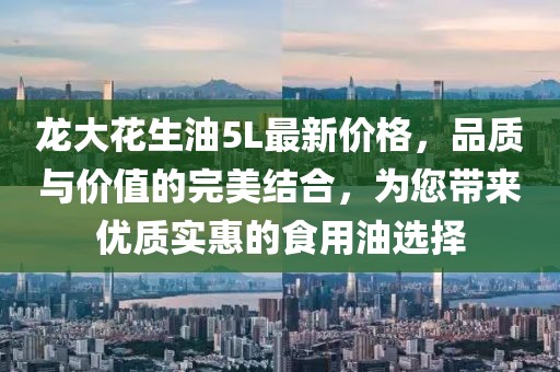 龍大花生油5L最新價格，品質(zhì)與價值的完美結(jié)合，為您帶來優(yōu)質(zhì)實惠的食用油選擇