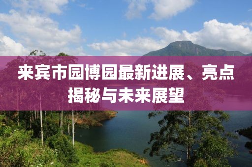 來賓市園博園最新進展、亮點揭秘與未來展望