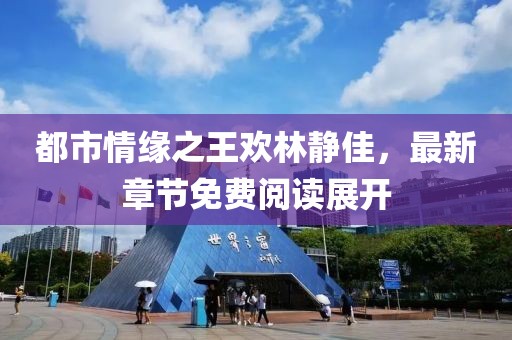 都市情緣之王歡林靜佳，最新章節(jié)免費閱讀展開