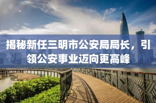 揭秘新任三明市公安局局長，引領公安事業(yè)邁向更高峰