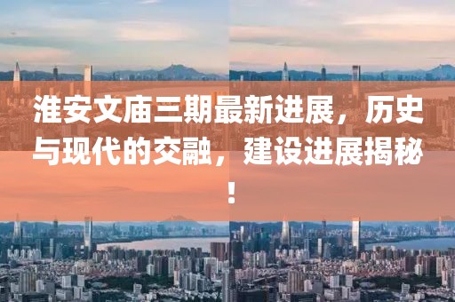 淮安文廟三期最新進(jìn)展，歷史與現(xiàn)代的交融，建設(shè)進(jìn)展揭秘！