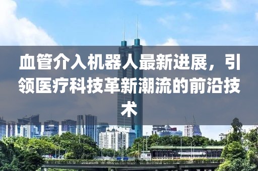 血管介入機器人最新進展，引領(lǐng)醫(yī)療科技革新潮流的前沿技術(shù)